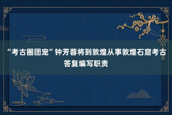 “考古圈团宠”钟芳蓉将到敦煌从事敦煌石窟考古答复编写职责