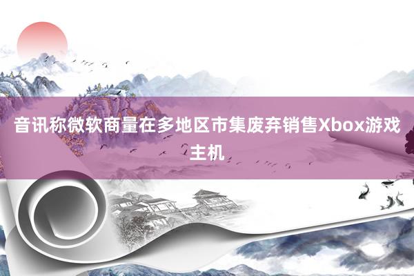 音讯称微软商量在多地区市集废弃销售Xbox游戏主机