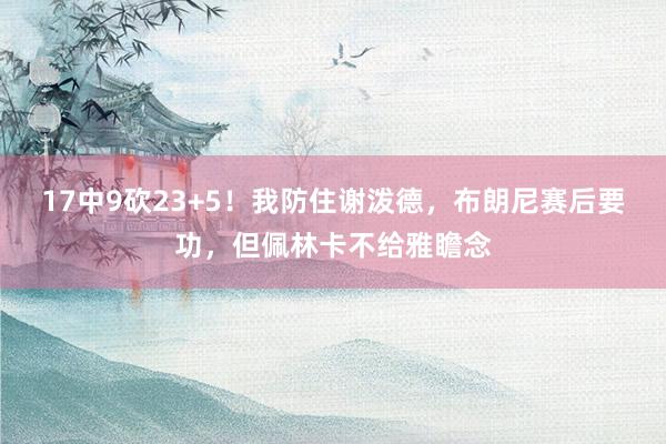 17中9砍23+5！我防住谢泼德，布朗尼赛后要功，但佩林卡不给雅瞻念