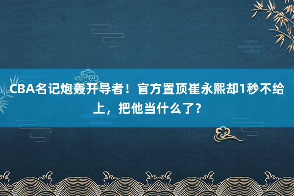 CBA名记炮轰开导者！官方置顶崔永熙却1秒不给上，把他当什么了？