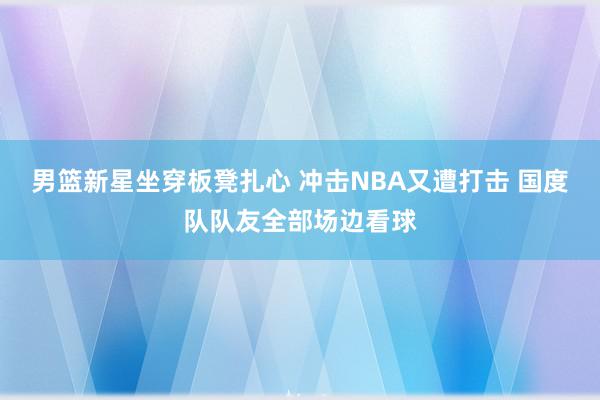 男篮新星坐穿板凳扎心 冲击NBA又遭打击 国度队队友全部场边看球