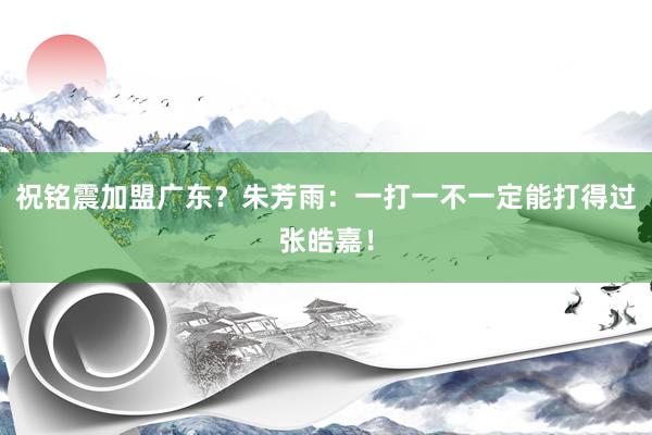 祝铭震加盟广东？朱芳雨：一打一不一定能打得过张皓嘉！