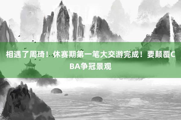 相遇了周琦！休赛期第一笔大交游完成！要颠覆CBA争冠景观