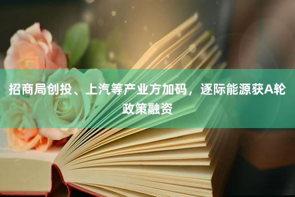 招商局创投、上汽等产业方加码，逐际能源获A轮政策融资