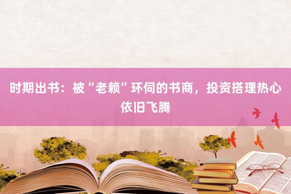 时期出书：被“老赖”环伺的书商，投资搭理热心依旧飞腾