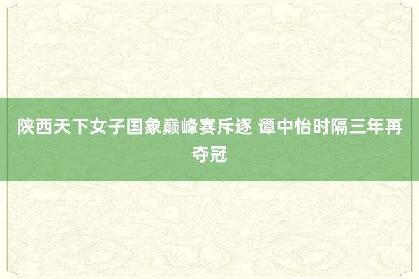 陕西天下女子国象巅峰赛斥逐 谭中怡时隔三年再夺冠