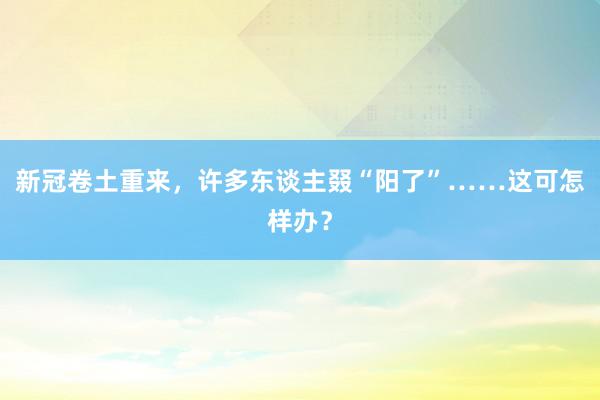 新冠卷土重来，许多东谈主叕“阳了”……这可怎样办？