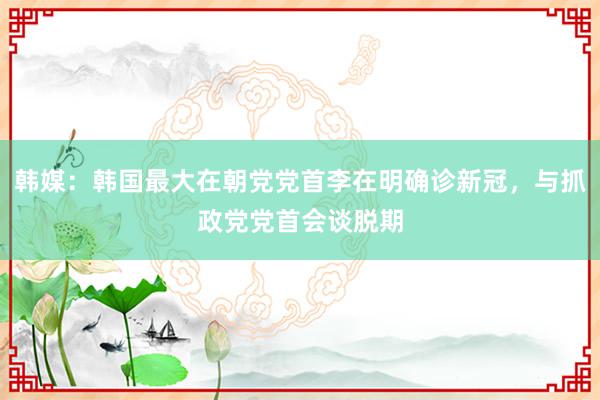 韩媒：韩国最大在朝党党首李在明确诊新冠，与抓政党党首会谈脱期