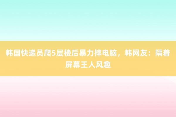 韩国快递员爬5层楼后暴力摔电脑，韩网友：隔着屏幕王人风趣