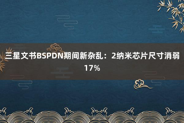 三星文书BSPDN期间新杂乱：2纳米芯片尺寸消弱17%