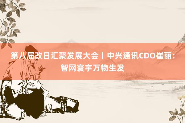 第八届改日汇聚发展大会丨中兴通讯CDO崔丽：智网寰宇万物生发