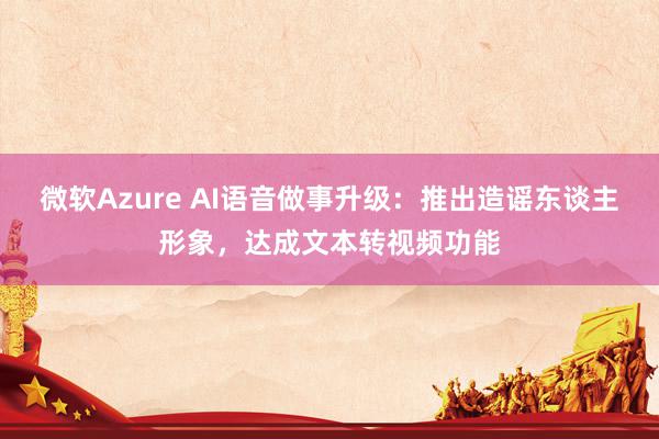 微软Azure AI语音做事升级：推出造谣东谈主形象，达成文本转视频功能