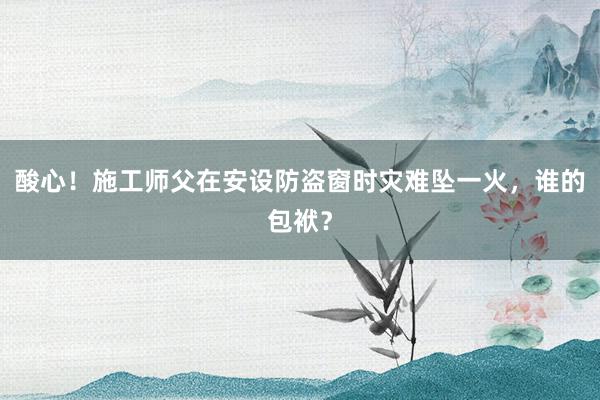 酸心！施工师父在安设防盗窗时灾难坠一火，谁的包袱？