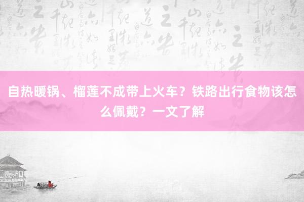 自热暖锅、榴莲不成带上火车？铁路出行食物该怎么佩戴？一文了解