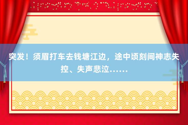 突发！须眉打车去钱塘江边，途中顷刻间神志失控、失声悲泣……