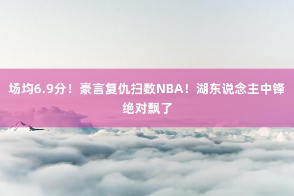 场均6.9分！豪言复仇扫数NBA！湖东说念主中锋绝对飘了