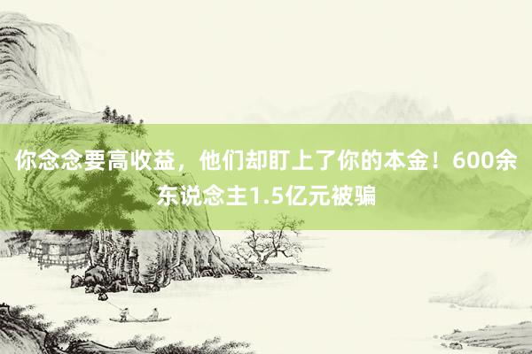 你念念要高收益，他们却盯上了你的本金！600余东说念主1.5亿元被骗