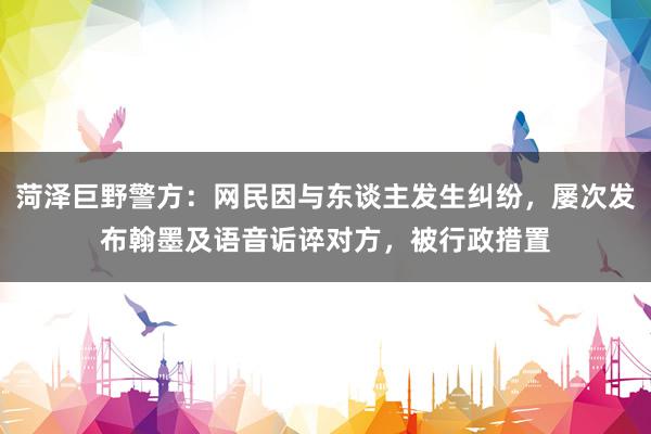 菏泽巨野警方：网民因与东谈主发生纠纷，屡次发布翰墨及语音诟谇对方，被行政措置