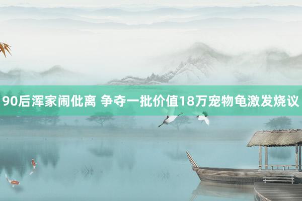 90后浑家闹仳离 争夺一批价值18万宠物龟激发烧议