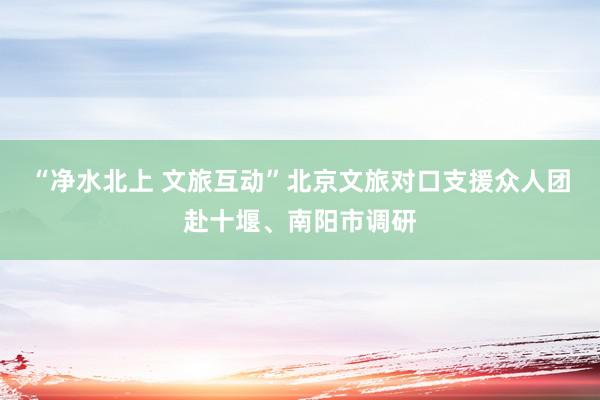 “净水北上 文旅互动”北京文旅对口支援众人团赴十堰、南阳市调研