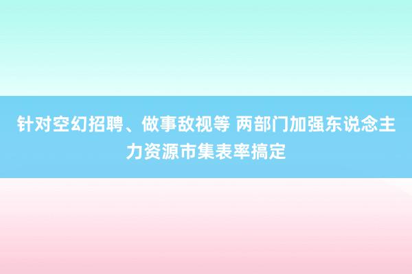 针对空幻招聘、做事敌视等 两部门加强东说念主力资源市集表率搞定