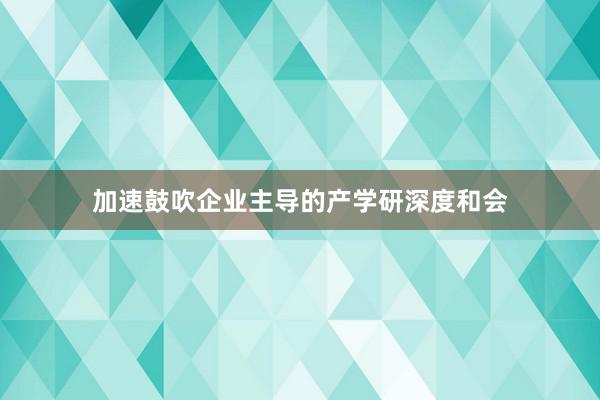 加速鼓吹企业主导的产学研深度和会