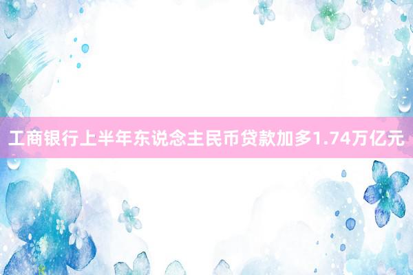 工商银行上半年东说念主民币贷款加多1.74万亿元