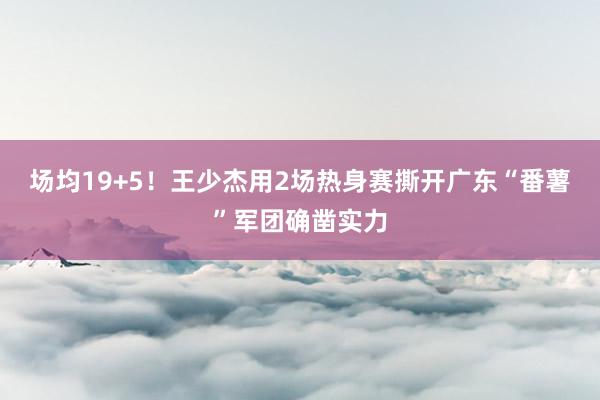 场均19+5！王少杰用2场热身赛撕开广东“番薯”军团确凿实力