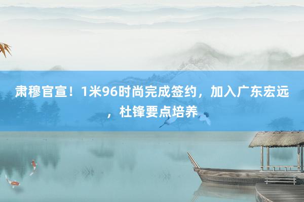 肃穆官宣！1米96时尚完成签约，加入广东宏远，杜锋要点培养