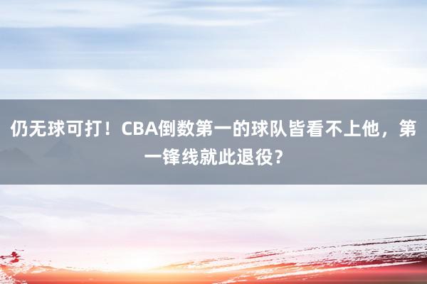 仍无球可打！CBA倒数第一的球队皆看不上他，第一锋线就此退役？