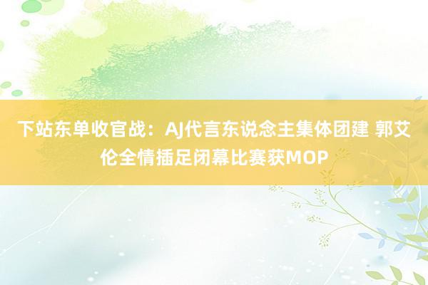 下站东单收官战：AJ代言东说念主集体团建 郭艾伦全情插足闭幕比赛获MOP