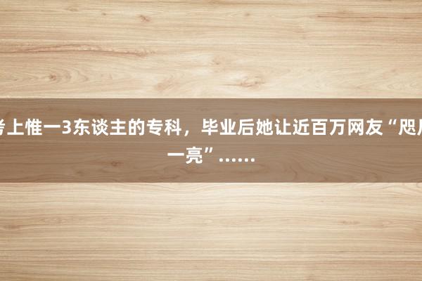 考上惟一3东谈主的专科，毕业后她让近百万网友“咫尺一亮”......