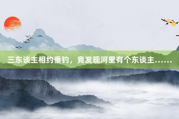 三东谈主相约垂钓，竟发现河里有个东谈主……