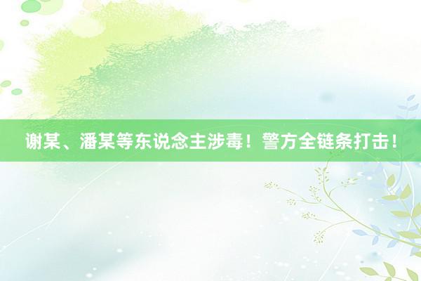 谢某、潘某等东说念主涉毒！警方全链条打击！