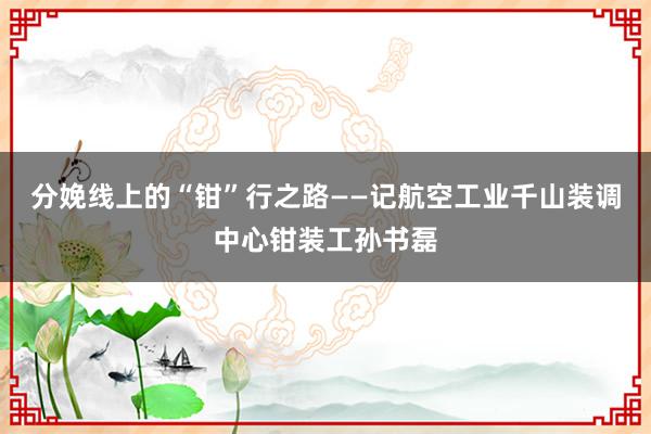 分娩线上的“钳”行之路——记航空工业千山装调中心钳装工孙书磊