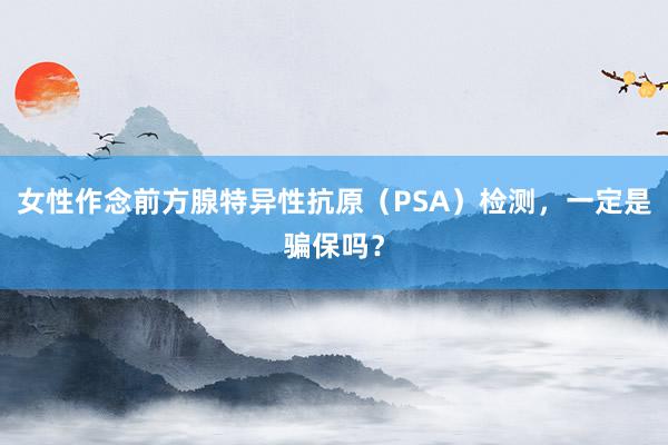 女性作念前方腺特异性抗原（PSA）检测，一定是骗保吗？