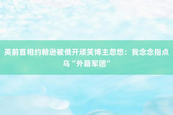 英前首相约翰逊被俄开顽笑博主忽悠：我念念指点乌“外籍军团”