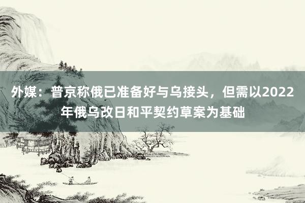 外媒：普京称俄已准备好与乌接头，但需以2022年俄乌改日和平契约草案为基础