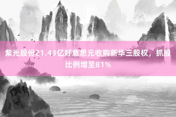 紫光股份21.43亿好意思元收购新华三股权，抓股比例增至81%