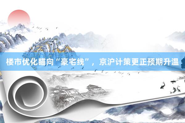 楼市优化瞄向“豪宅线”，京沪计策更正预期升温