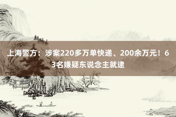 上海警方：涉案220多万单快递、200余万元！63名嫌疑东说念主就逮