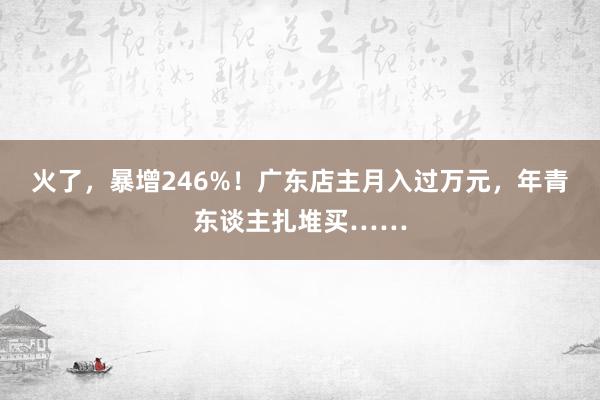 火了，暴增246%！广东店主月入过万元，年青东谈主扎堆买……