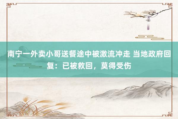 南宁一外卖小哥送餐途中被激流冲走 当地政府回复：已被救回，莫得受伤