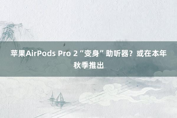 苹果AirPods Pro 2“变身”助听器？或在本年秋季推出