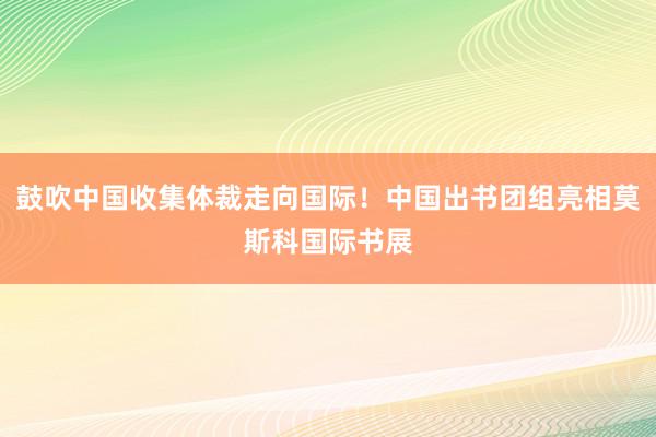 鼓吹中国收集体裁走向国际！中国出书团组亮相莫斯科国际书展