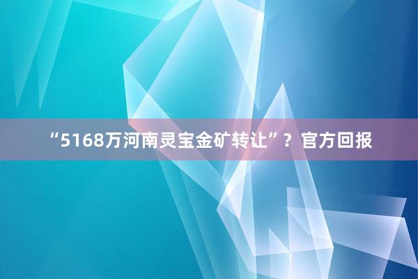 “5168万河南灵宝金矿转让”？官方回报