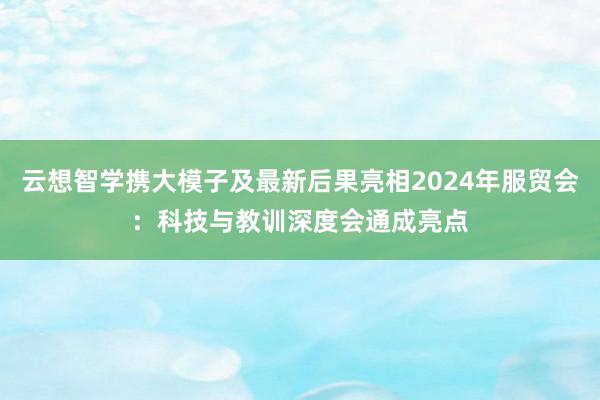 云想智学携大模子及最新后果亮相2024年服贸会：科技与教训深度会通成亮点