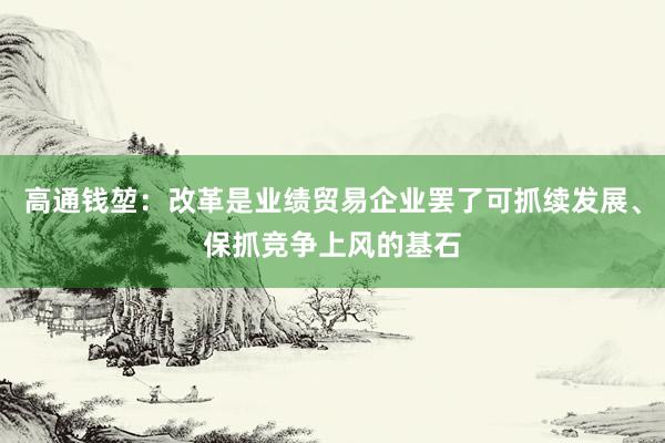 高通钱堃：改革是业绩贸易企业罢了可抓续发展、保抓竞争上风的基石