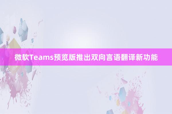 微软Teams预览版推出双向言语翻译新功能