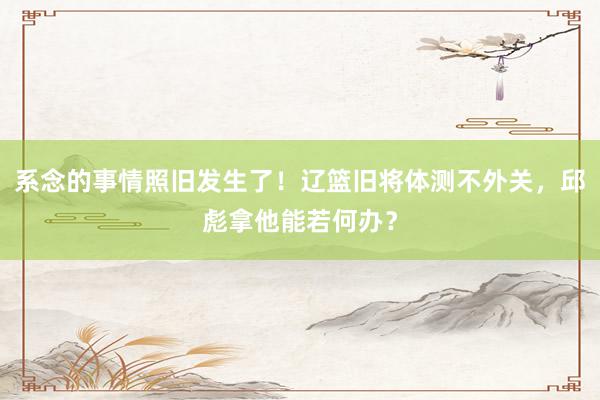 系念的事情照旧发生了！辽篮旧将体测不外关，邱彪拿他能若何办？